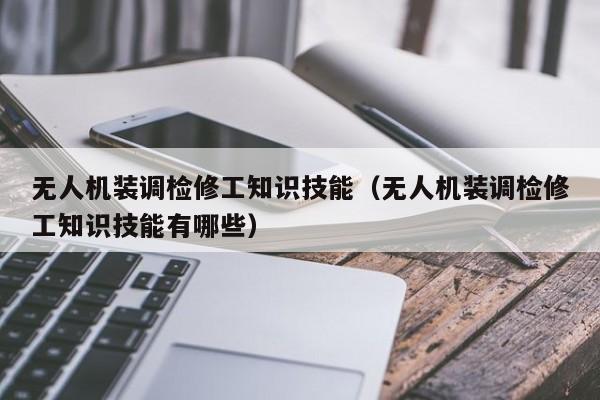 无人机装调检修工知识技能（无人机装调检修工知识技能有哪些）