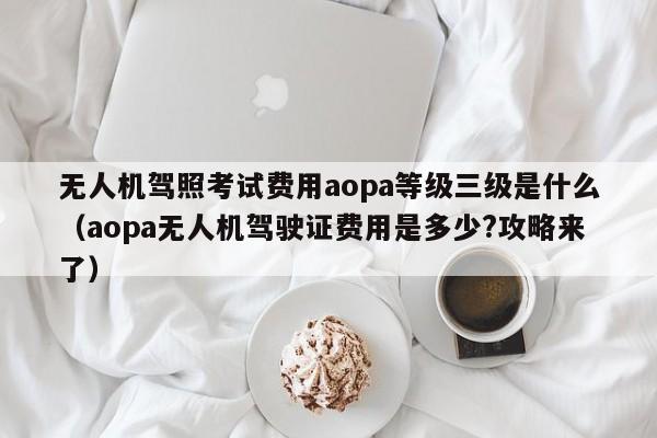 无人机驾照考试费用aopa等级三级是什么（aopa无人机驾驶证费用是多少?攻略来了）