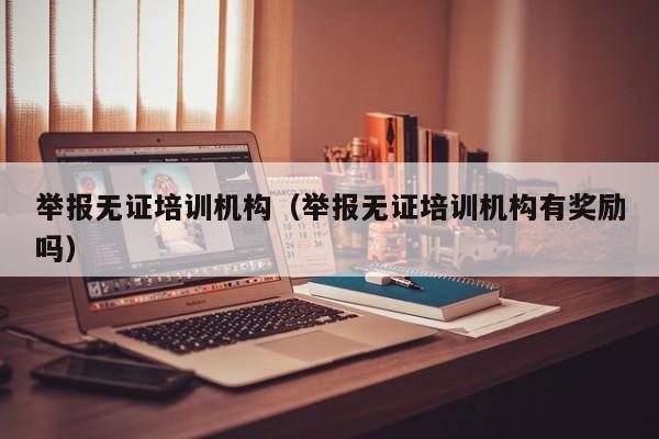 举报无证培训机构（举报无证培训机构有奖励吗）