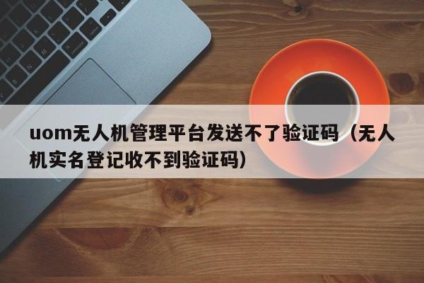 uom无人机管理平台发送不了验证码（无人机实名登记收不到验证码）