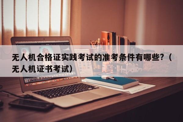 无人机合格证实践考试的准考条件有哪些?（无人机证书考试）