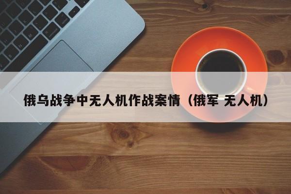 俄乌战争中无人机作战案情（俄军 无人机）