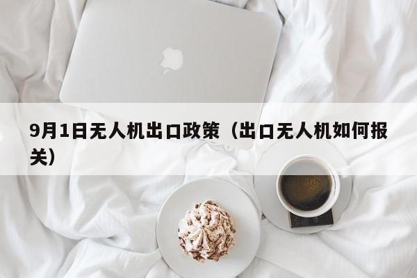 9月1日无人机出口政策（出口无人机如何报关）