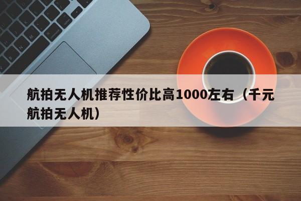 航拍无人机推荐性价比高1000左右（千元航拍无人机）