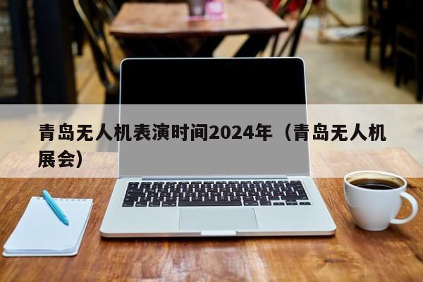 青岛无人机表演时间2024年（青岛无人机展会）