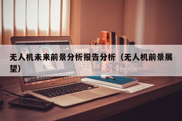 无人机未来前景分析报告分析（无人机前景展望）