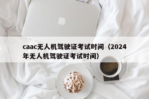 caac无人机驾驶证考试时间（2024
年无人机驾驶证考试时间）