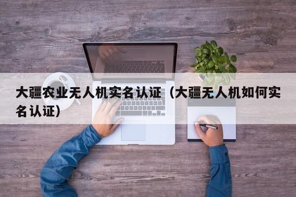 大疆农业无人机实名认证（大疆无人机如何实名认证）