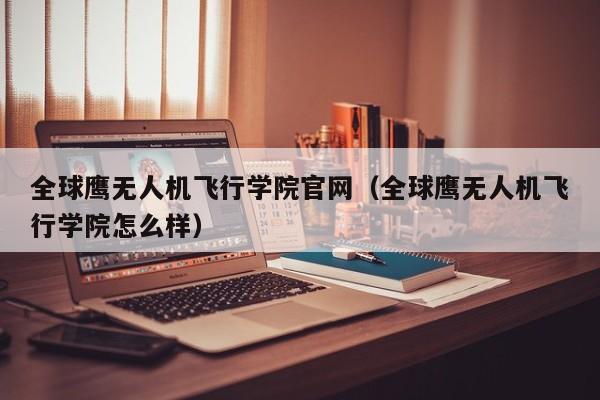 全球鹰无人机飞行学院官网（全球鹰无人机飞行学院怎么样）