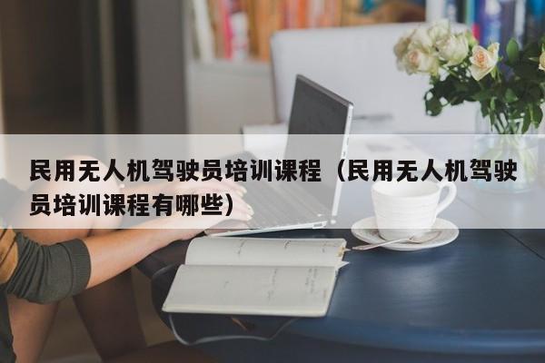 民用无人机驾驶员培训课程（民用无人机驾驶员培训课程有哪些）