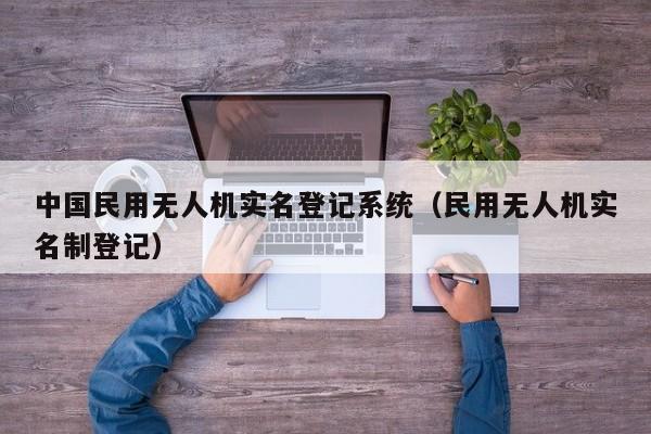 中国民用无人机实名登记系统（民用无人机实名制登记）