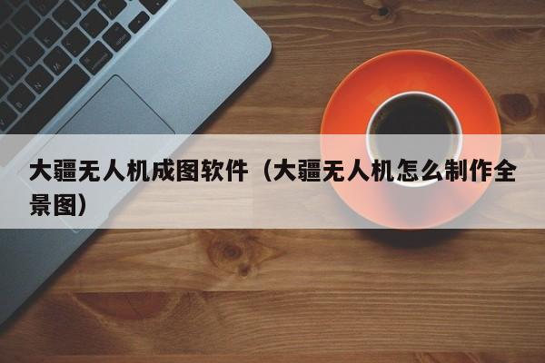 大疆无人机成图软件（大疆无人机怎么制作全景图）