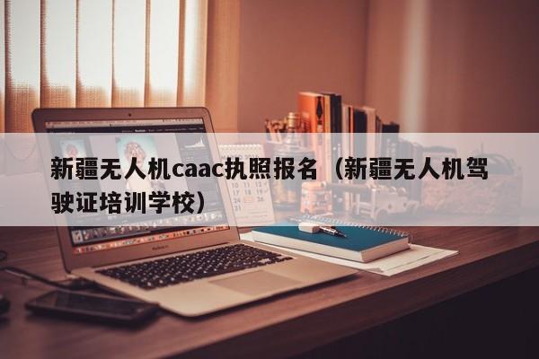 新疆无人机caac执照报名（新疆无人机驾驶证培训学校）