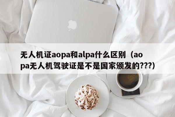 无人机证aopa和alpa什么区别（aopa无人机驾驶证是不是国家颁发的???）