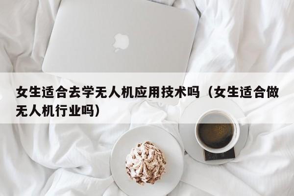 女生适合去学无人机应用技术吗（女生适合做无人机行业吗）