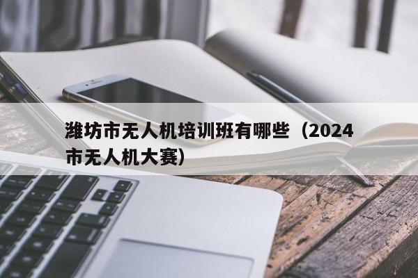 潍坊市无人机培训班有哪些（2024
潍坊市无人机大赛）