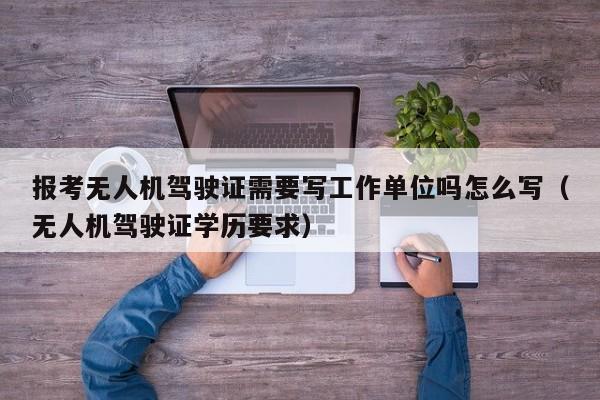 报考无人机驾驶证需要写工作单位吗怎么写（无人机驾驶证学历要求）