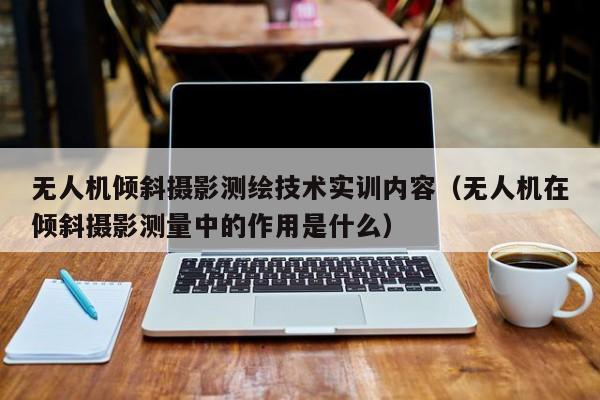 无人机倾斜摄影测绘技术实训内容（无人机在倾斜摄影测量中的作用是什么）