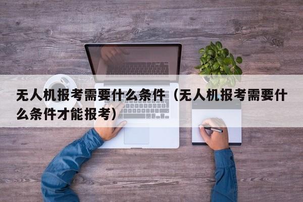 无人机报考需要什么条件（无人机报考需要什么条件才能报考）