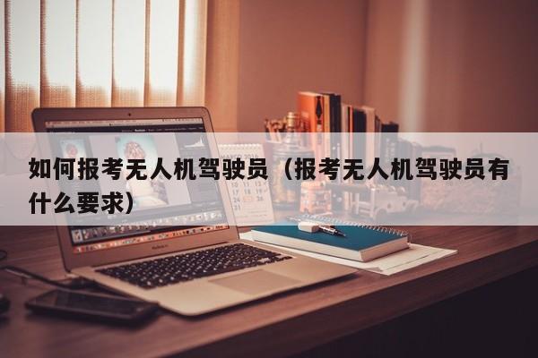 如何报考无人机驾驶员（报考无人机驾驶员有什么要求）