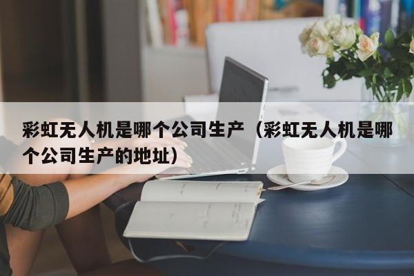 彩虹无人机是哪个公司生产（彩虹无人机是哪个公司生产的地址）