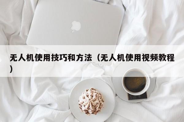 无人机使用技巧和方法（无人机使用视频教程）