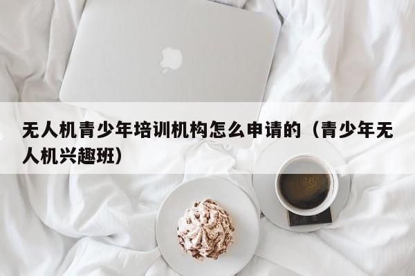 无人机青少年培训机构怎么申请的（青少年无人机兴趣班）