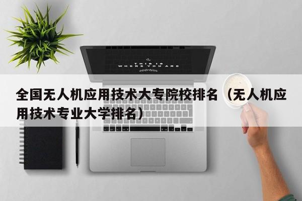 全国无人机应用技术大专院校排名（无人机应用技术专业大学排名）