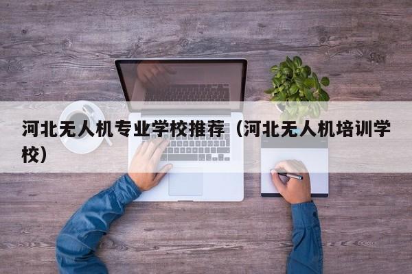 河北无人机专业学校推荐（河北无人机培训学校）