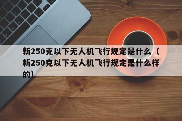 *
新250克以下无人机飞行规定是什么（*
新250克以下无人机飞行规定是什么样的）