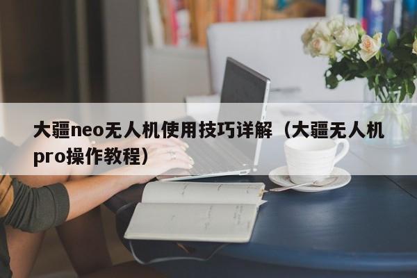 大疆neo无人机使用技巧详解（大疆无人机pro操作教程）