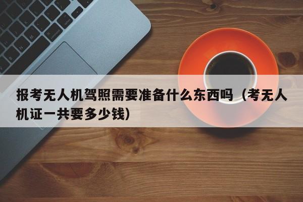 报考无人机驾照需要准备什么东西吗（考无人机证一共要多少钱）