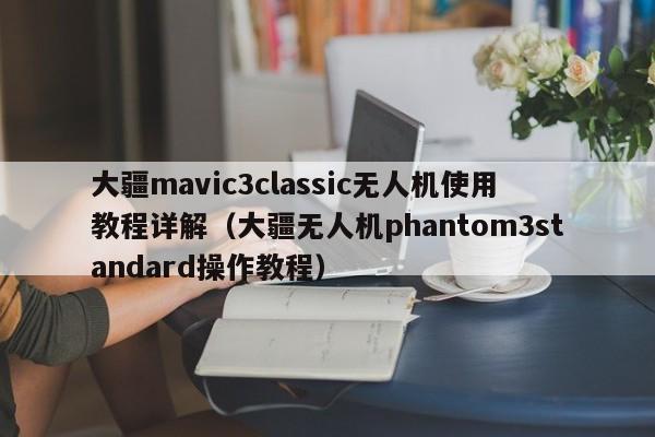 大疆mavic3classic无人机使用教程详解（大疆无人机phantom3standard操作教程）