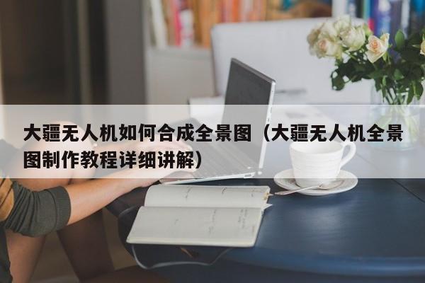 大疆无人机如何合成全景图（大疆无人机全景图制作教程详细讲解）