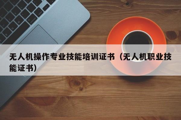 无人机操作专业技能培训证书（无人机职业技能证书）