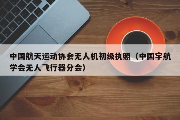 中国航天运动协会无人机初级执照（中国宇航学会无人飞行器分会）