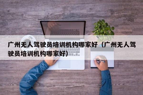 广州无人驾驶员培训机构哪家好（广州无人驾驶员培训机构哪家好）