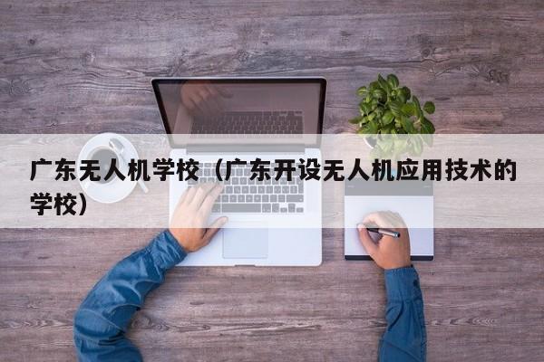 广东无人机学校（广东开设无人机应用技术的学校）