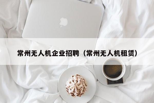 常州无人机企业招聘（常州无人机租赁）