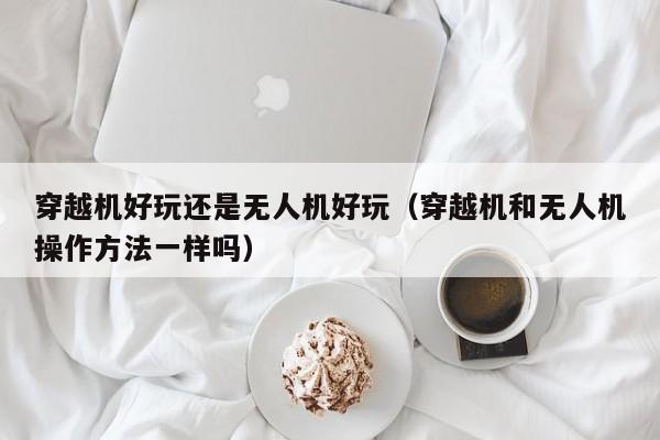 穿越机好玩还是无人机好玩（穿越机和无人机操作方法一样吗）