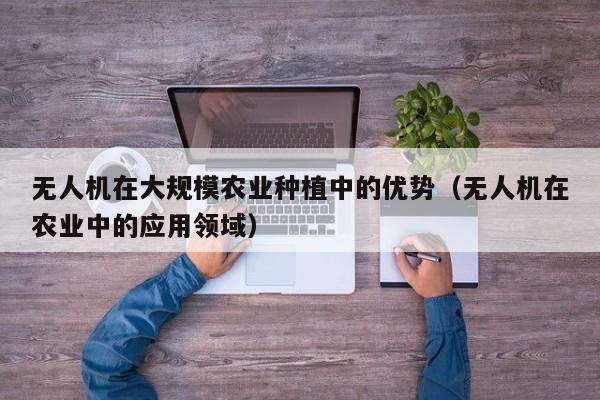 无人机在大规模农业种植中的优势（无人机在农业中的应用领域）