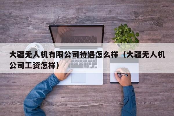 大疆无人机有限公司待遇怎么样（大疆无人机公司工资怎样）