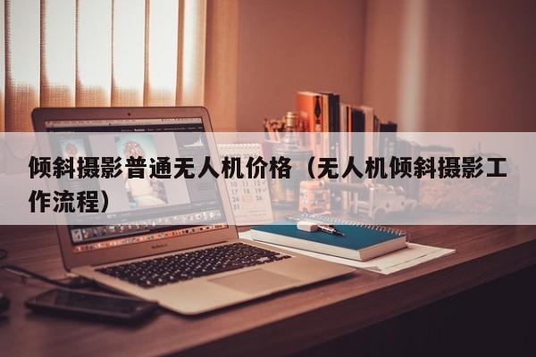 倾斜摄影普通无人机价格（无人机倾斜摄影工作流程）