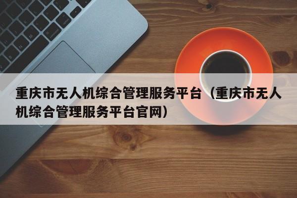 重庆市无人机综合管理服务平台（重庆市无人机综合管理服务平台官网）