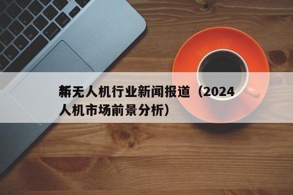 *
新无人机行业新闻报道（2024
年无人机市场前景分析）