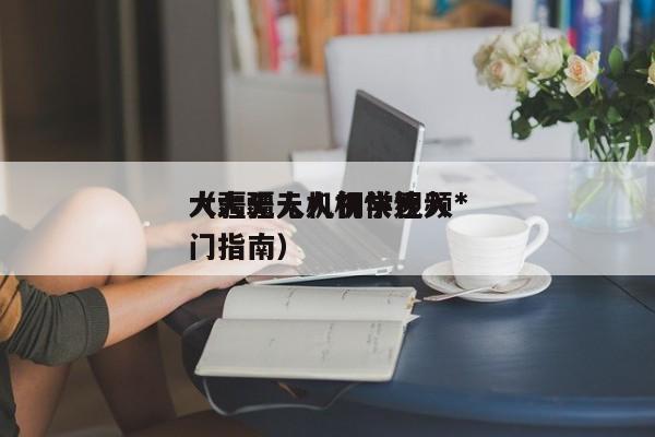 大疆无人机初学视频*
（大疆无人机快速入门指南）