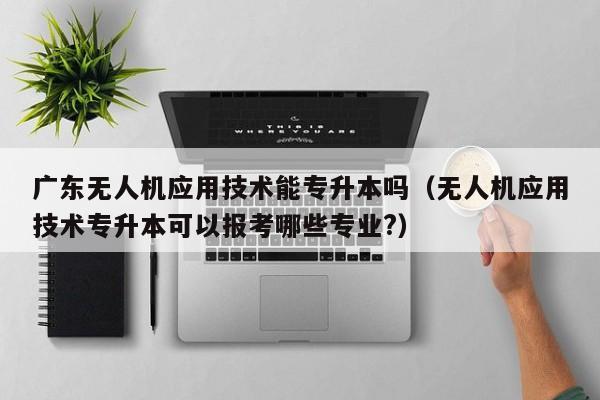 广东无人机应用技术能专升本吗（无人机应用技术专升本可以报考哪些专业?）