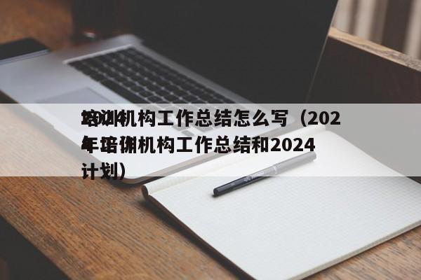 2024
培训机构工作总结怎么写（2024
年培训机构工作总结和2024
年工作计划）