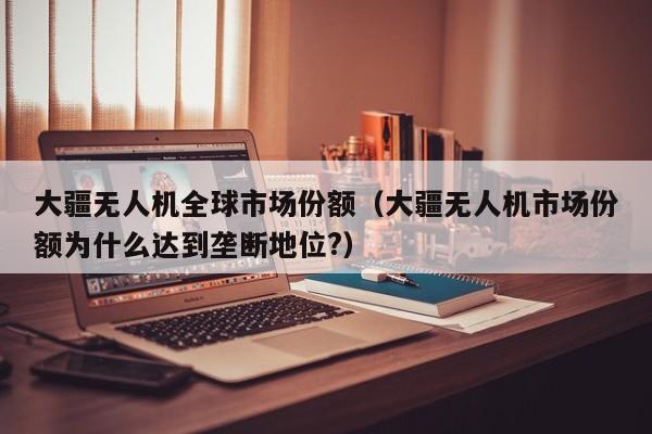 大疆无人机全球市场份额（大疆无人机市场份额为什么达到垄断地位?）