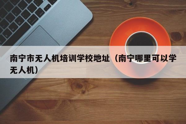 南宁市无人机培训学校地址（南宁哪里可以学无人机）